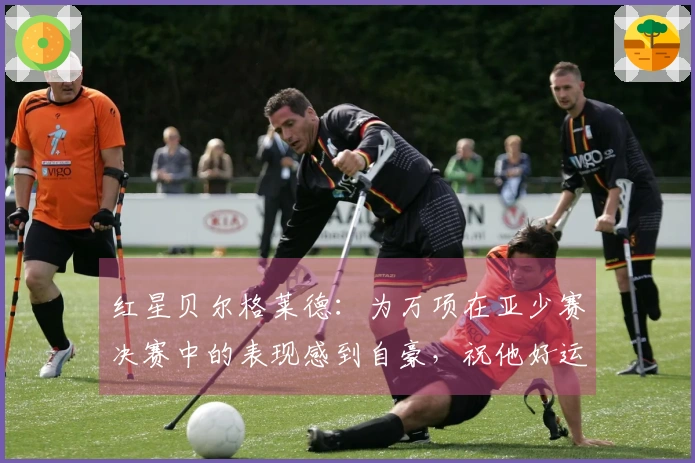 红星贝尔格莱德：为万项在亚少赛决赛中的表现感到自豪，祝他好运
