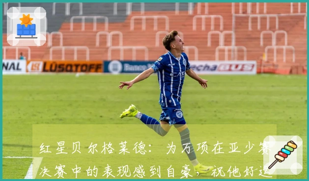 红星贝尔格莱德：为万项在亚少赛决赛中的表现感到自豪，祝他好运