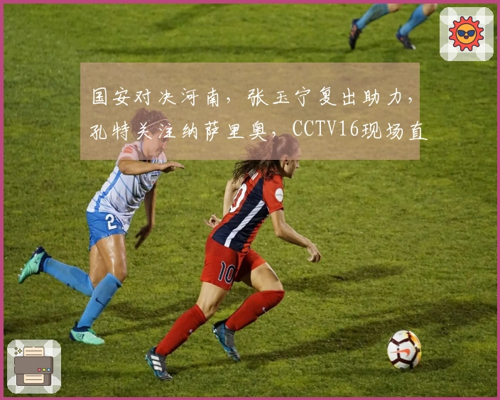 国安对决河南，张玉宁复出助力，孔特关注纳萨里奥，CCTV16现场直播