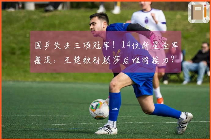 国乒失去三项冠军！14位新星全军覆没，王楚钦孙颖莎后谁将接力？